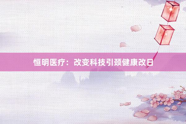 恒明医疗：改变科技引颈健康改日
