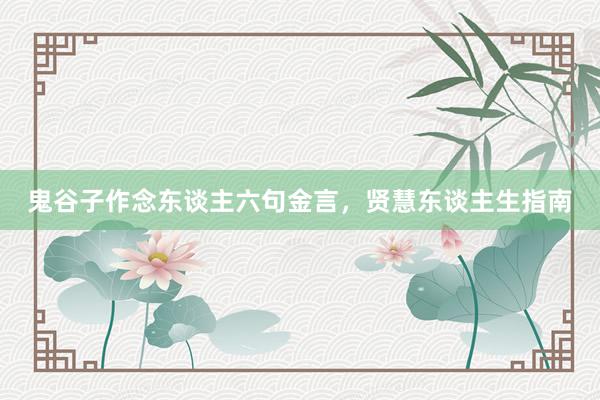鬼谷子作念东谈主六句金言，贤慧东谈主生指南